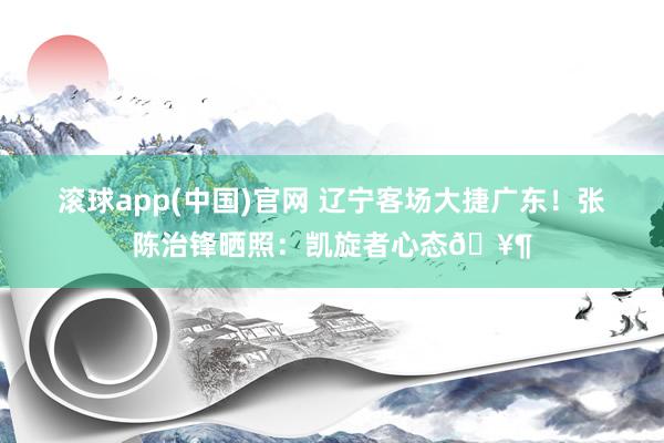 滚球app(中国)官网 辽宁客场大捷广东！张陈治锋晒照：凯旋者心态🥶