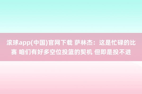 滚球app(中国)官网下载 萨林杰：这是忙碌的比赛 咱们有好多空位投篮的契机 但即是投不进
