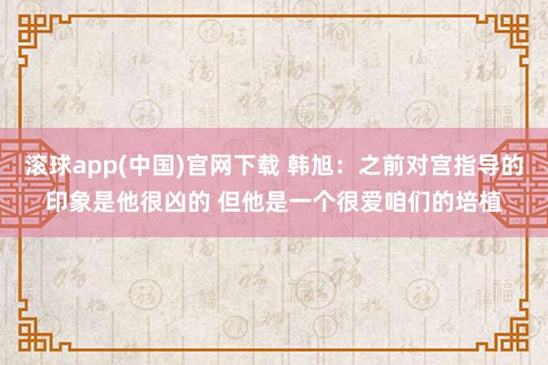 滚球app(中国)官网下载 韩旭：之前对宫指导的印象是他很凶的 但他是一个很爱咱们的培植