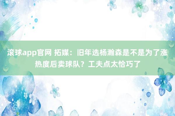滚球app官网 拓媒：旧年选杨瀚森是不是为了涨热度后卖球队？工夫点太恰巧了