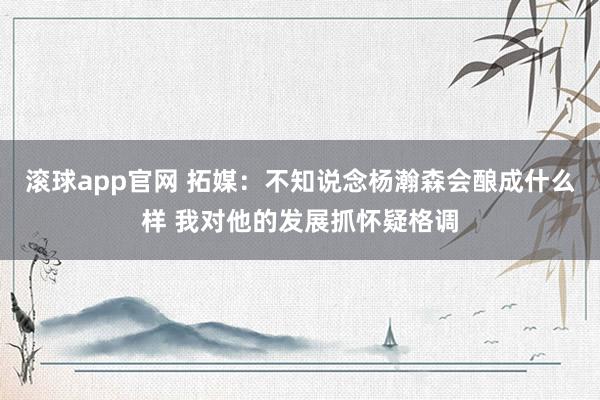滚球app官网 拓媒：不知说念杨瀚森会酿成什么样 我对他的发展抓怀疑格调