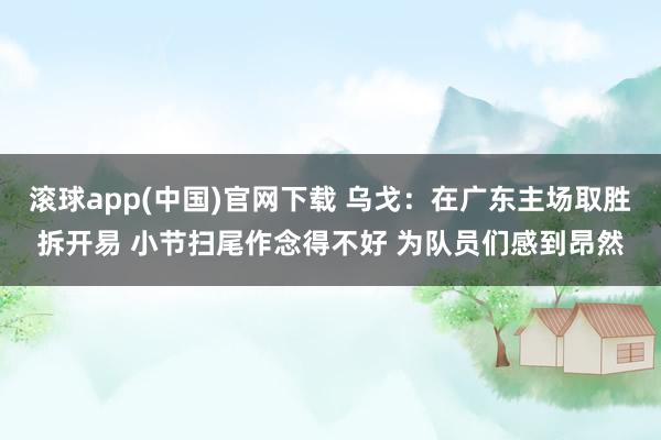 滚球app(中国)官网下载 乌戈：在广东主场取胜拆开易 小节扫尾作念得不好 为队员们感到昂然
