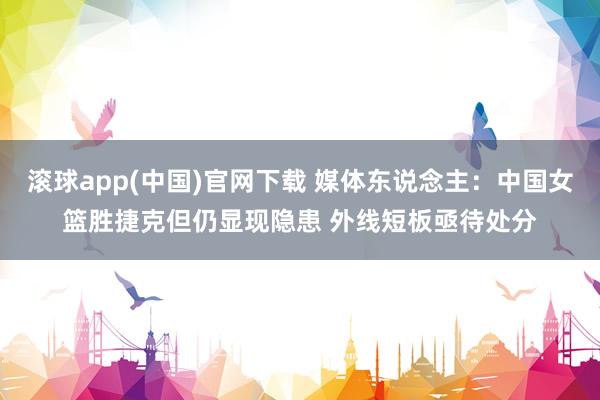 滚球app(中国)官网下载 媒体东说念主：中国女篮胜捷克但仍显现隐患 外线短板亟待处分