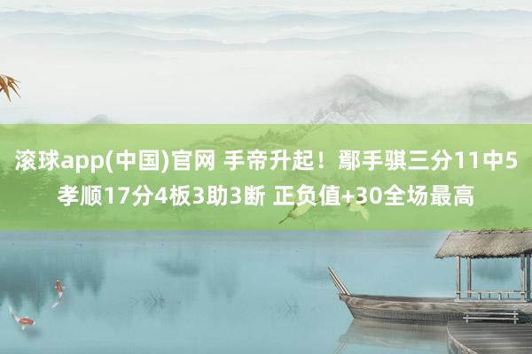 滚球app(中国)官网 手帝升起！鄢手骐三分11中5孝顺17分4板3助3断 正负值+30全场最高