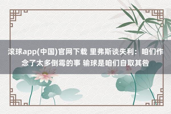 滚球app(中国)官网下载 里弗斯谈失利：咱们作念了太多倒霉的事 输球是咱们自取其咎