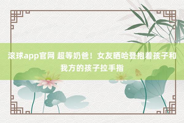 滚球app官网 超等奶爸！女友晒哈登抱着孩子和我方的孩子拉手指