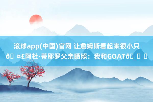滚球app(中国)官网 让詹姆斯看起来很小只🤣阿杜·蒂耶罗父亲晒照：我和GOAT🐐