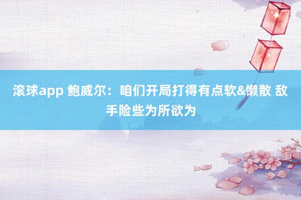 滚球app 鲍威尔：咱们开局打得有点软&懒散 敌手险些为所欲为