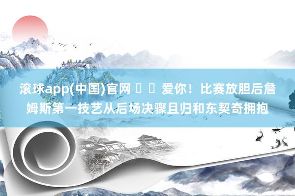 滚球app(中国)官网 ❤️爱你！比赛放胆后詹姆斯第一技艺从后场决骤且归和东契奇拥抱