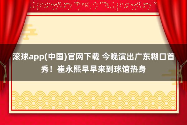 滚球app(中国)官网下载 今晚演出广东糊口首秀！崔永熙早早来到球馆热身