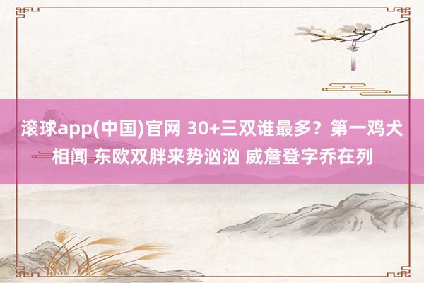 滚球app(中国)官网 30+三双谁最多？第一鸡犬相闻 东欧双胖来势汹汹 威詹登字乔在列