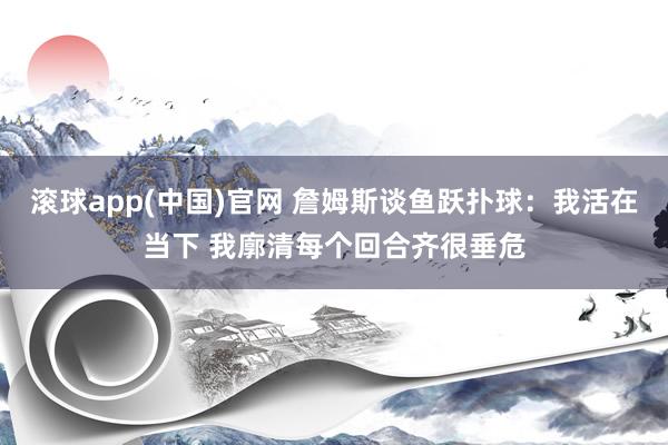 滚球app(中国)官网 詹姆斯谈鱼跃扑球：我活在当下 我廓清每个回合齐很垂危