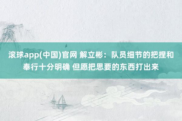 滚球app(中国)官网 解立彬：队员细节的把捏和奉行十分明确 但愿把思要的东西打出来