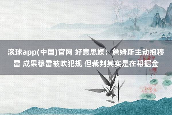 滚球app(中国)官网 好意思媒：詹姆斯主动抱穆雷 成果穆雷被吹犯规 但裁判其实是在帮掘金