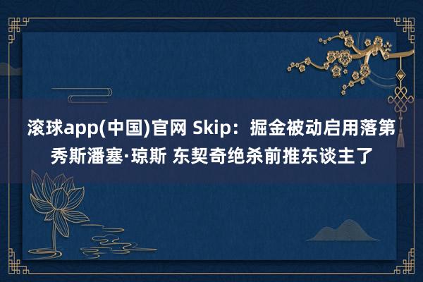 滚球app(中国)官网 Skip：掘金被动启用落第秀斯潘塞·琼斯 东契奇绝杀前推东谈主了