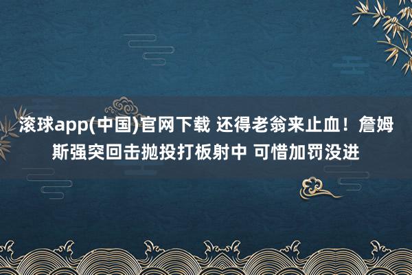 滚球app(中国)官网下载 还得老翁来止血！詹姆斯强突回击抛投打板射中 可惜加罚没进