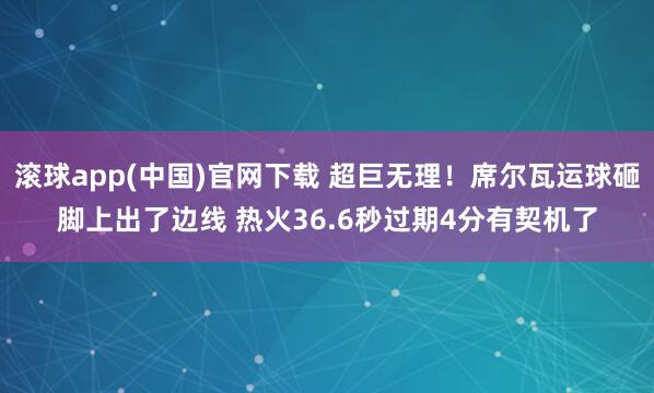 滚球app(中国)官网下载 超巨无理！席尔瓦运球砸脚上出了边线 热火36.6秒过期4分有契机了