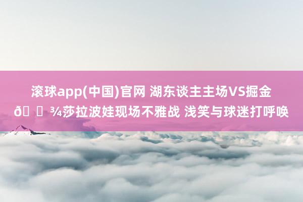滚球app(中国)官网 湖东谈主主场VS掘金🎾莎拉波娃现场不雅战 浅笑与球迷打呼唤