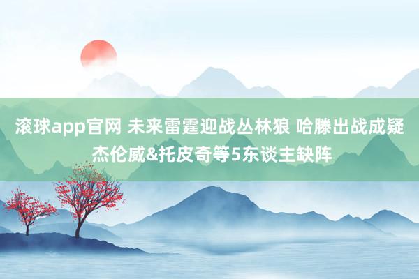 滚球app官网 未来雷霆迎战丛林狼 哈滕出战成疑 杰伦威&托皮奇等5东谈主缺阵