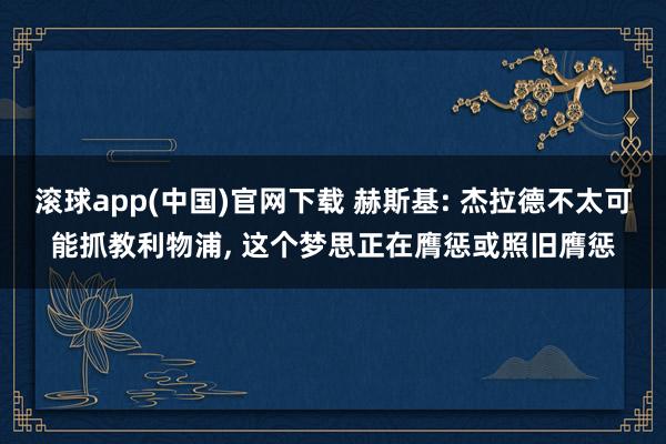 滚球app(中国)官网下载 赫斯基: 杰拉德不太可能抓教利物浦, 这个梦思正在膺惩或照旧膺惩