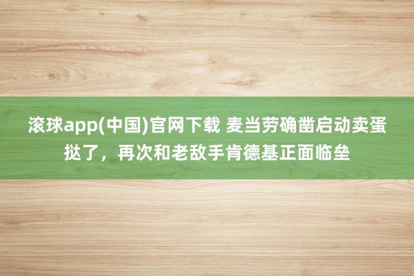 滚球app(中国)官网下载 麦当劳确凿启动卖蛋挞了，再次和老敌手肯德基正面临垒