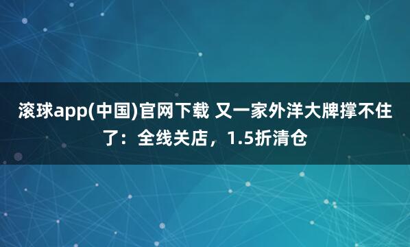 滚球app(中国)官网下载 又一家外洋大牌撑不住了：全线关店，1.5折清仓