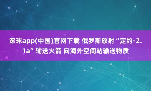 滚球app(中国)官网下载 俄罗斯放射“定约-2.1a”输送火箭 向海外空间站输送物质