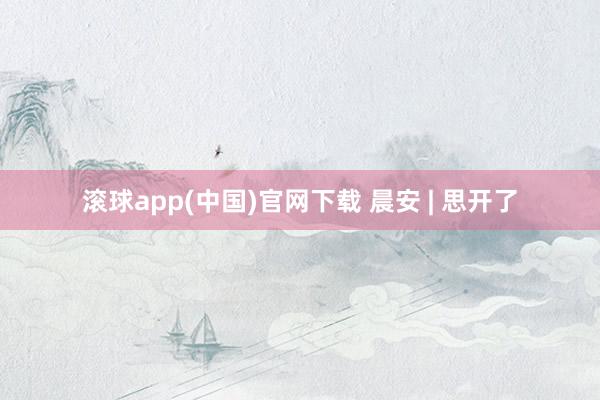 滚球app(中国)官网下载 晨安 | 思开了