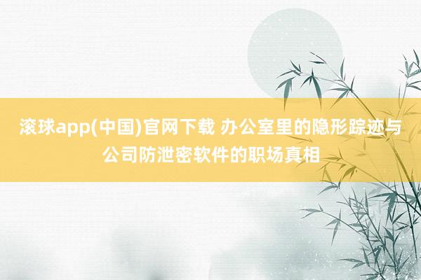 滚球app(中国)官网下载 办公室里的隐形踪迹与公司防泄密软件的职场真相