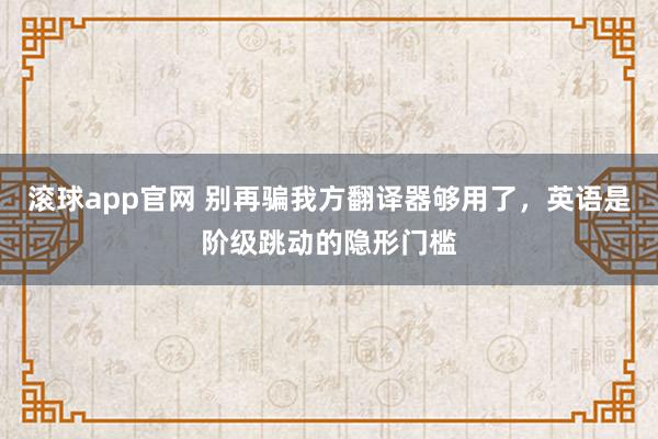 滚球app官网 别再骗我方翻译器够用了，英语是阶级跳动的隐形门槛