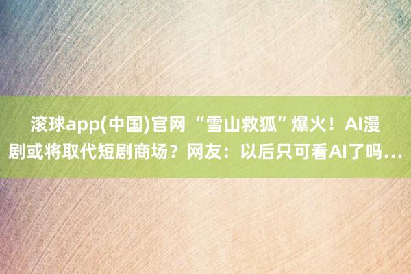 滚球app(中国)官网 “雪山救狐”爆火！AI漫剧或将取代短剧商场？网友：以后只可看AI了吗…