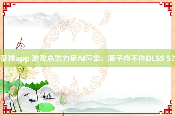 滚球app 游戏总监力挺AI渲染：喷子挡不住DLSS 5？