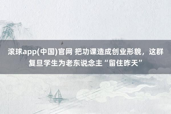 滚球app(中国)官网 把功课造成创业形貌，这群复旦学生为老东说念主“留住昨天”