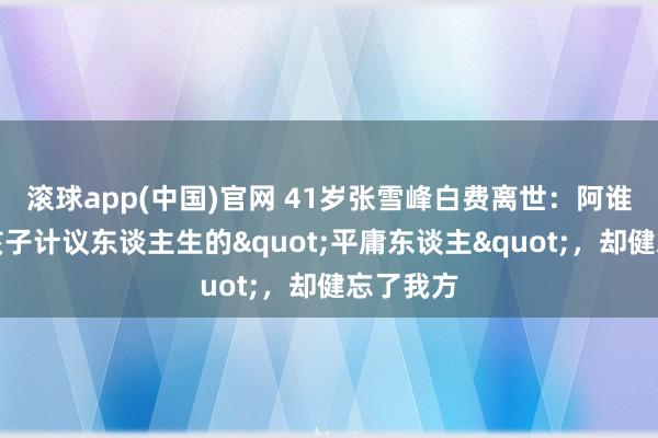 滚球app(中国)官网 41岁张雪峰白费离世：阿谁帮无数孩子计议东谈主生的"平庸东谈主"，却健忘了我方