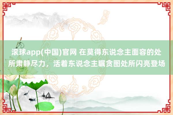 滚球app(中国)官网 在莫得东说念主面容的处所肃静尽力，活着东说念主瞩贪图处所闪亮登场