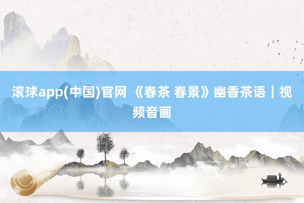 滚球app(中国)官网 《春茶 春景》幽香茶语｜视频音画