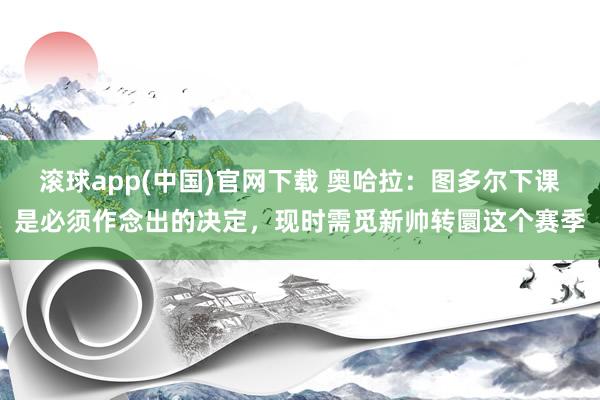 滚球app(中国)官网下载 奥哈拉：图多尔下课是必须作念出的决定，现时需觅新帅转圜这个赛季