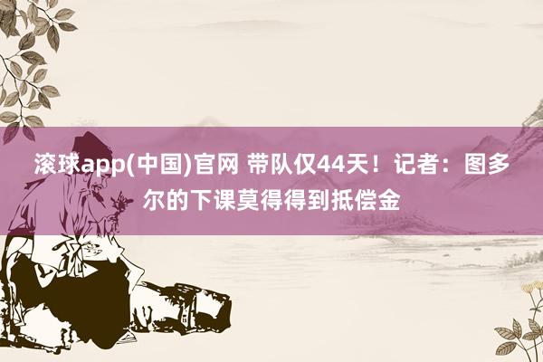 滚球app(中国)官网 带队仅44天！记者：图多尔的下课莫得得到抵偿金