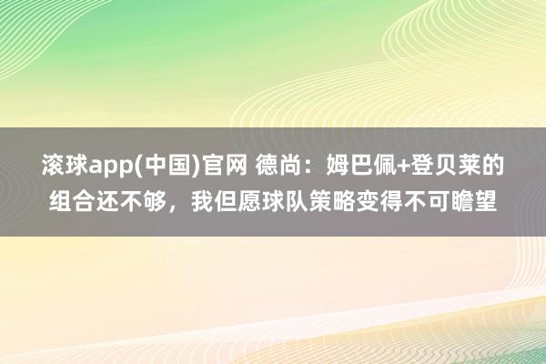 滚球app(中国)官网 德尚：姆巴佩+登贝莱的组合还不够，我但愿球队策略变得不可瞻望
