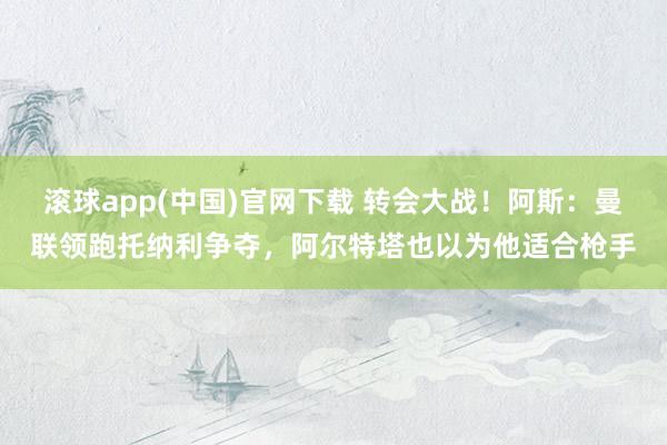 滚球app(中国)官网下载 转会大战！阿斯：曼联领跑托纳利争夺，阿尔特塔也以为他适合枪手