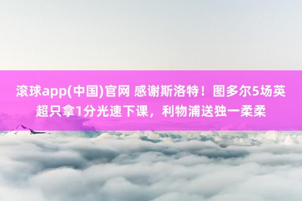 滚球app(中国)官网 感谢斯洛特！图多尔5场英超只拿1分光速下课，利物浦送独一柔柔
