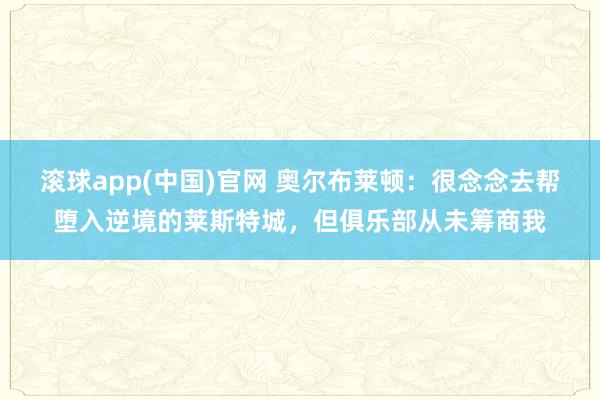 滚球app(中国)官网 奥尔布莱顿：很念念去帮堕入逆境的莱斯特城，但俱乐部从未筹商我