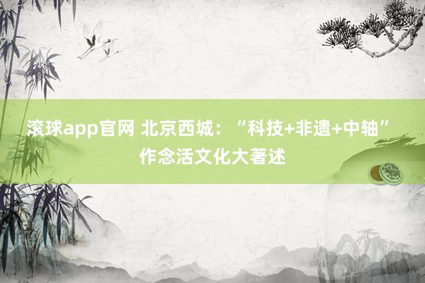 滚球app官网 北京西城：“科技+非遗+中轴” 作念活文化大著述