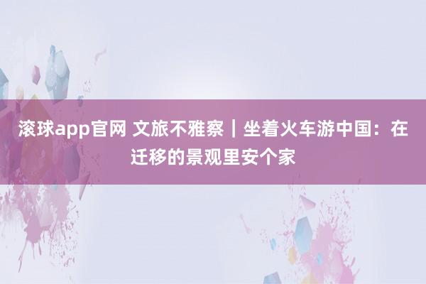 滚球app官网 文旅不雅察｜坐着火车游中国：在迁移的景观里安个家