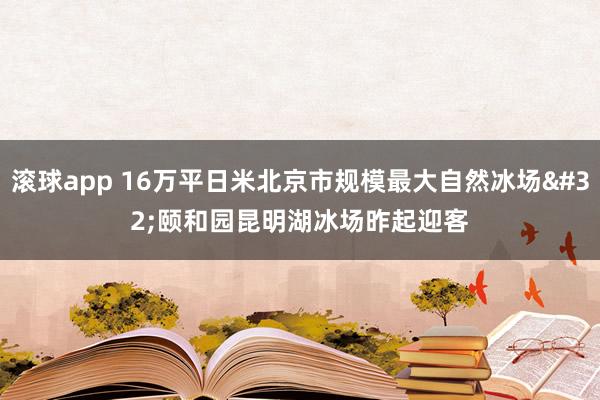滚球app 16万平日米北京市规模最大自然冰场 颐和园昆明湖冰场昨起迎客