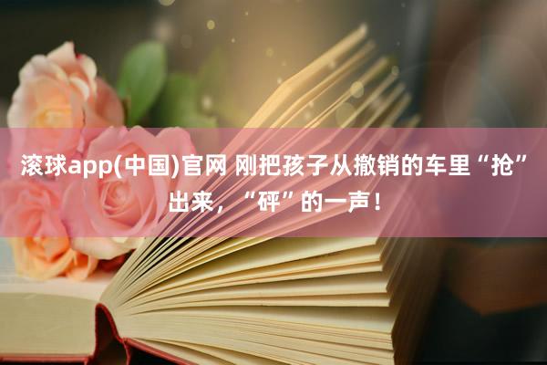 滚球app(中国)官网 刚把孩子从撤销的车里“抢”出来，“砰”的一声！