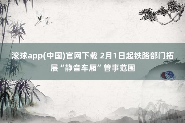 滚球app(中国)官网下载 2月1日起铁路部门拓展“静音车厢”管事范围