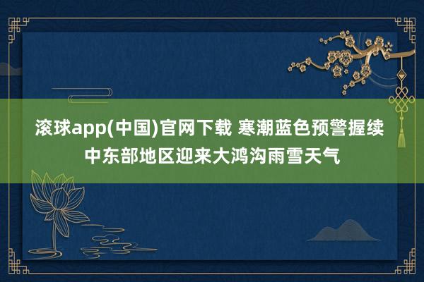 滚球app(中国)官网下载 寒潮蓝色预警握续 中东部地区迎来大鸿沟雨雪天气