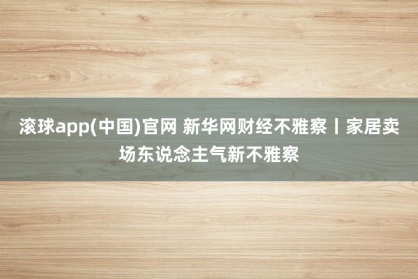 滚球app(中国)官网 新华网财经不雅察丨家居卖场东说念主气新不雅察