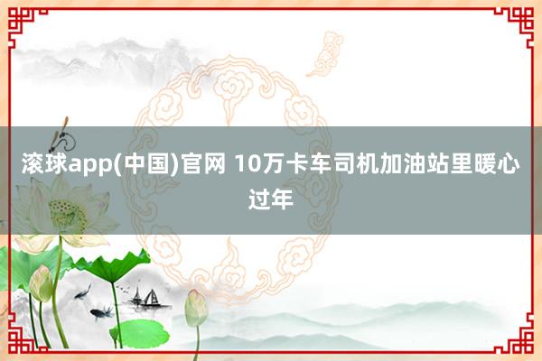 滚球app(中国)官网 10万卡车司机加油站里暖心过年